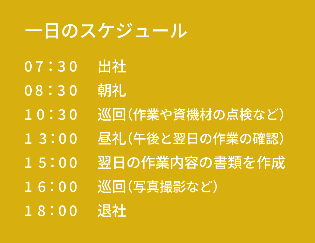 一日のスケジュール｜07：30 出社｜08：30 朝礼｜10：30 巡回（作業や資機材の点検など）｜13：00 昼礼（午後と翌日の作業の確認）｜15：00 翌日の作業内容の書類を作成｜16：00 巡回（写真撮影など）｜18：00 退社