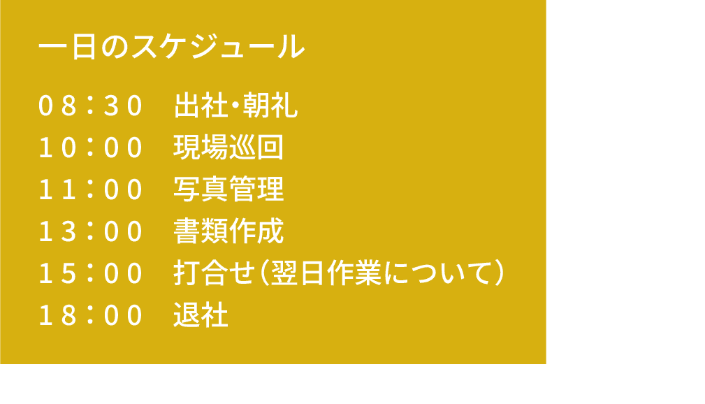 一日のスケジュール｜08：30 出社｜10：00 現場巡回｜11：00 写真管理｜13：00 書類作成｜15：00 打合せ（翌日作業について）｜18：00 退社
