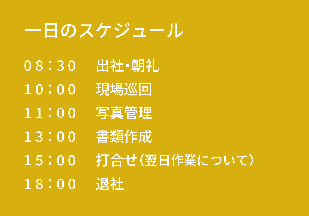 一日のスケジュール｜08：30 出社｜10：00 現場巡回｜11：00 写真管理｜13：00 書類作成｜15：00 打合せ（翌日作業について）｜18：00 退社